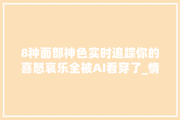 8种面部神色实时追踪你的喜怒哀乐全被AI看穿了_情感_面部