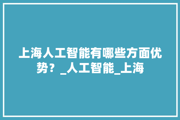 上海人工智能有哪些方面优势？_人工智能_上海 AI快讯
