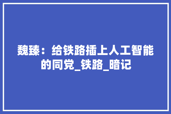 魏臻：给铁路插上人工智能的同党_铁路_暗记