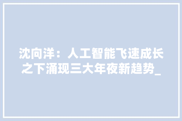 沈向洋：人工智能飞速成长之下涌现三大年夜新趋势_定律_人工智能 AI快讯