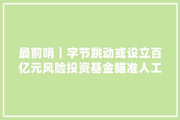 最前哨｜字节跳动或设立百亿元风险投资基金瞄准人工智能和内容两大年夜赛道_字节_腾讯
