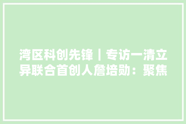 湾区科创先锋｜专访一清立异联合首创人詹培勋：聚焦低速无人车商用赛道 未来三年千亿应用大年夜爆发_技巧_一清 云服务