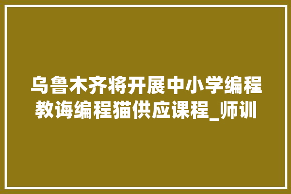 乌鲁木齐将开展中小学编程教诲编程猫供应课程_师训_黉舍 计算机