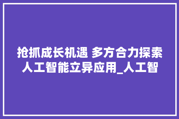 抢抓成长机遇 多方合力探索人工智能立异应用_人工智能_家当 智能问答