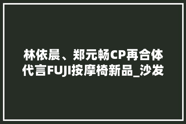 林依晨、郑元畅CP再合体代言FUJI按摩椅新品_沙发_美学