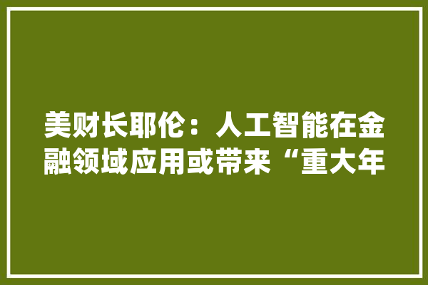 美财长耶伦：人工智能在金融领域应用或带来“重大年夜风险”_人工智能_金融 云服务