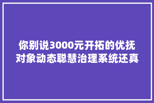 你别说3000元开拓的优抚对象动态聪慧治理系统还真管用！_操作_信息 科技快讯