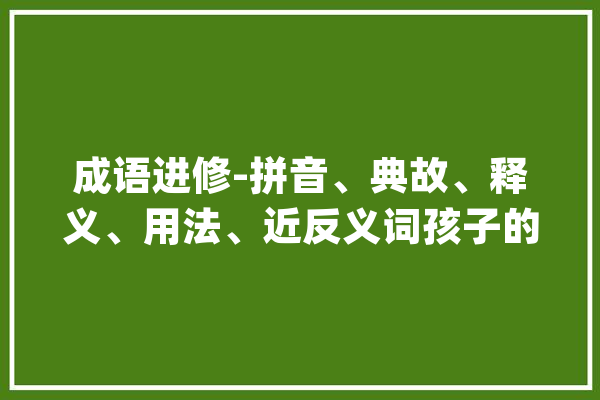 成语进修-拼音、典故、释义、用法、近反义词孩子的福音来了_三绝_孔子 智能助手