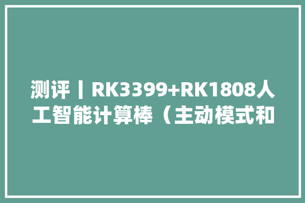 测评丨RK3399+RK1808人工智能计算棒（主动模式和被动模式）_人工智能_模式 智能写作