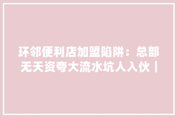 环邻便利店加盟陷阱：总部无天资夸大流水坑人入伙｜3.15特别报道_万元_方便店