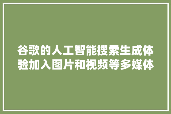 谷歌的人工智能搜索生成体验加入图片和视频等多媒体内容_信息_可能会 计算机