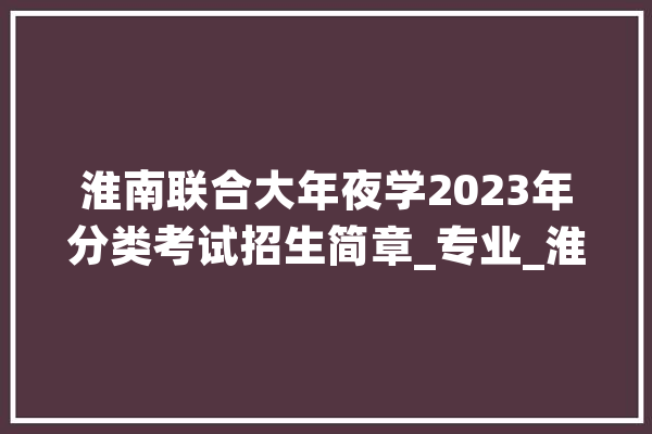淮南联合大年夜学2023年分类考试招生简章_专业_淮南 计算机