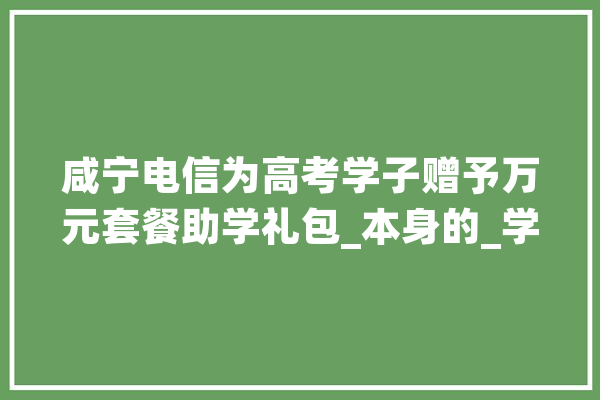 咸宁电信为高考学子赠予万元套餐助学礼包_本身的_学子 云服务