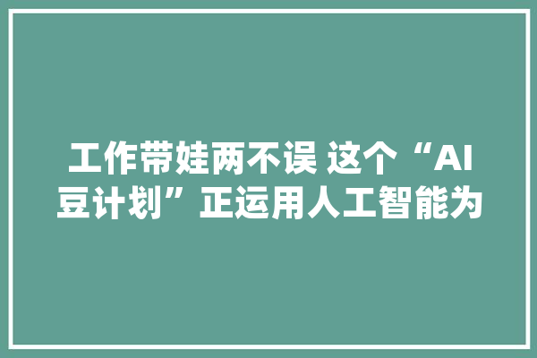 工作带娃两不误 这个“AI豆计划”正运用人工智能为穷苦女性创造在家乡就业的机会_穷苦_人工智能