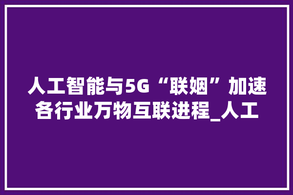人工智能与5G“联姻”加速各行业万物互联进程_人工智能_中国电信 绘影字幕