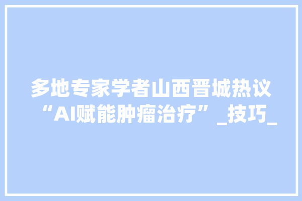 多地专家学者山西晋城热议“AI赋能肿瘤治疗”_技巧_患者 智能写作