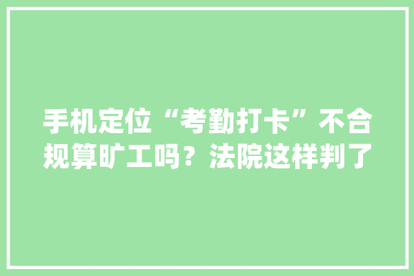 手机定位“考勤打卡”不合规算旷工吗？法院这样判了_杨某_公司 文字写作