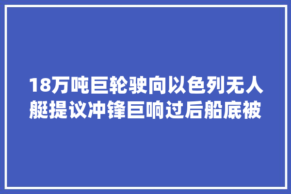18万吨巨轮驶向以色列无人艇提议冲锋巨响过后船底被炸穿_红海_全球 AI快讯