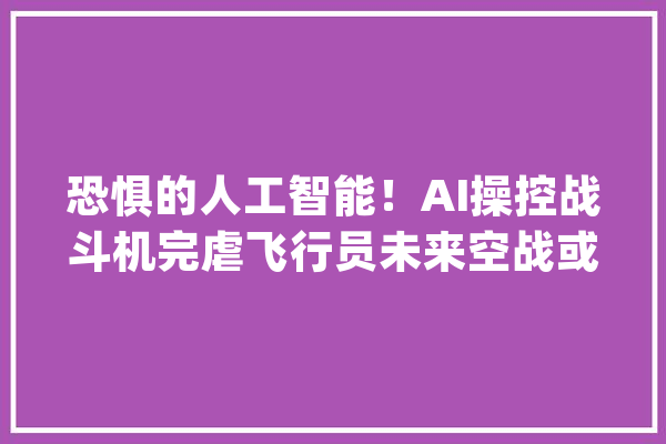 恐惧的人工智能！AI操控战斗机完虐飞行员未来空战或能自动化_人工智能_空战