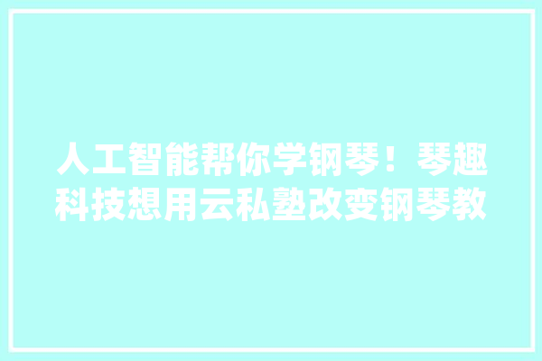 人工智能帮你学钢琴！琴趣科技想用云私塾改变钢琴教诲_钢琴_珠江