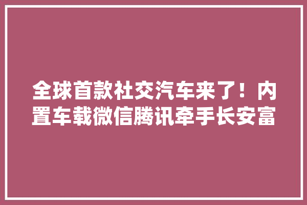 全球首款社交汽车来了！内置车载微信腾讯牵手长安富士康打造_腾讯_重庆 智能助手
