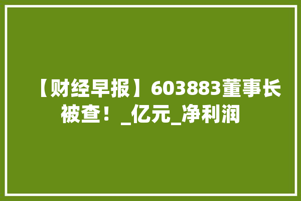 【财经早报】603883董事长被查！_亿元_净利润