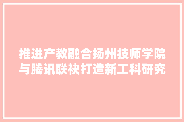 推进产教融合扬州技师学院与腾讯联袂打造新工科研究院_扬州_腾讯 计算机