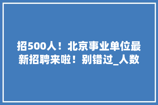 招500人！北京事业单位最新招聘来啦！别错过_人数_北京市