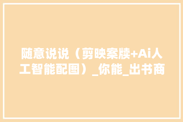 随意说说（剪映案牍+Ai人工智能配图）_你能_出书商 绘影字幕