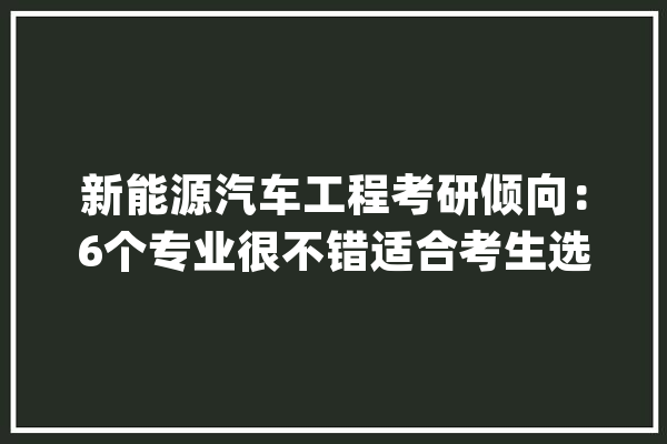 新能源汽车工程考研倾向：6个专业很不错适合考生选择！_新能源_技巧 科技快讯
