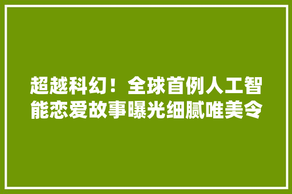 超越科幻！全球首例人工智能恋爱故事曝光细腻唯美令人动容_爱丽丝_情感