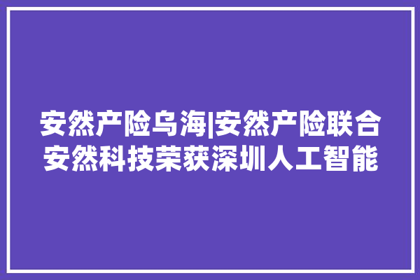 安然产险乌海|安然产险联合安然科技荣获深圳人工智能科技进步奖_车险_安然