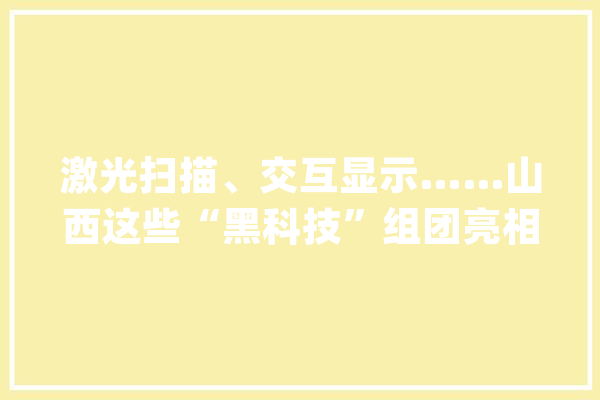 激光扫描、交互显示……山西这些“黑科技”组团亮相助力文物活起来_文物_山西 科技快讯