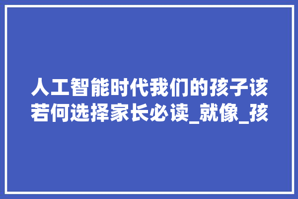 人工智能时代我们的孩子该若何选择家长必读_就像_孩子 绘影字幕