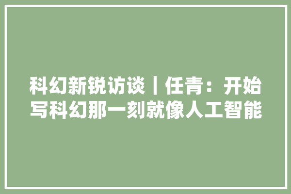 科幻新锐访谈｜任青：开始写科幻那一刻就像人工智能溘然觉醒了一样_科幻_人类