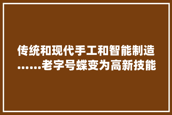 传统和现代手工和智能制造……老字号蝶变为高新技能企业_老字号_内联 智能问答
