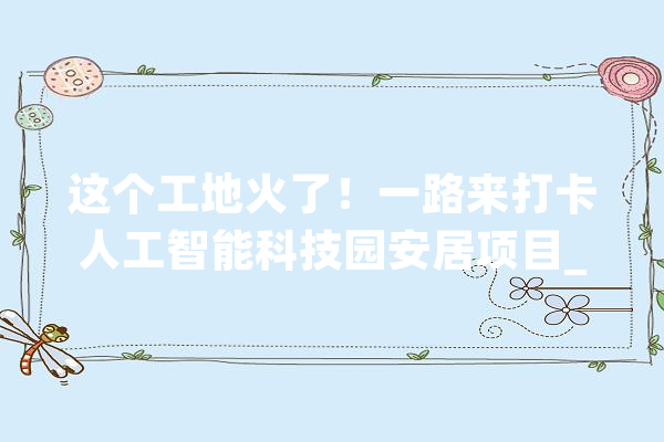这个工地火了！一路来打卡人工智能科技园安居项目_项目_不雅观 科技快讯