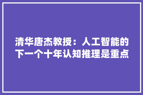 清华唐杰教授：人工智能的下一个十年认知推理是重点（附PPT）_人工智能_常识 文字写作