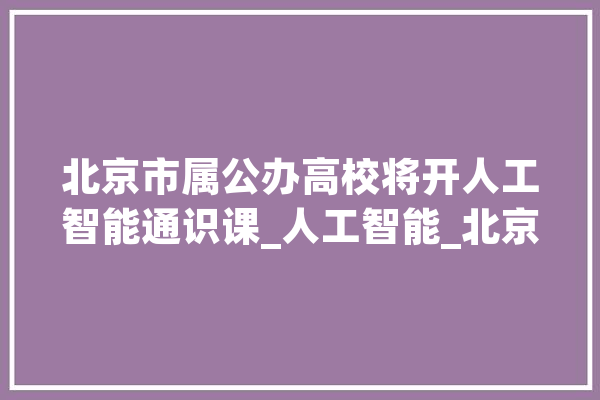 北京市属公办高校将开人工智能通识课_人工智能_北京 AI快讯