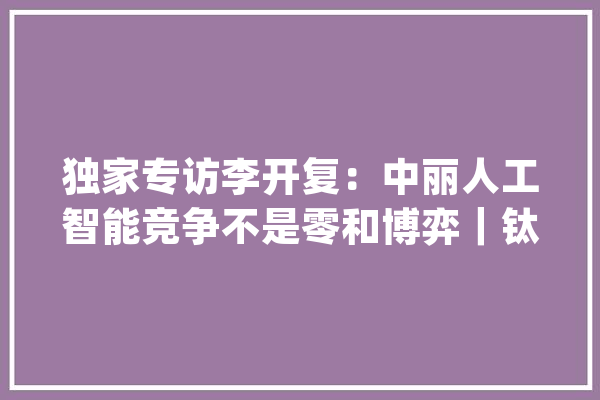 独家专访李开复：中丽人工智能竞争不是零和博弈｜钛媒体创投家_技巧_中国 AI简讯