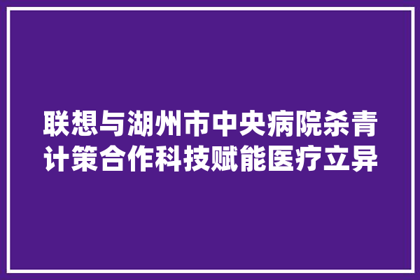 联想与湖州市中央病院杀青计策合作科技赋能医疗立异成长_湖州市_联想 智能助手