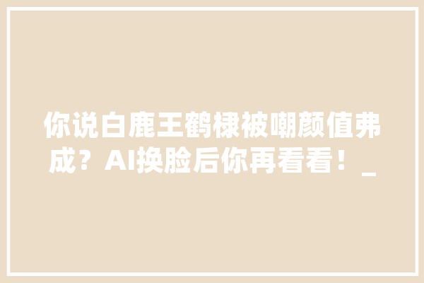 你说白鹿王鹤棣被嘲颜值弗成？AI换脸后你再看看！_技巧_艺术 绘影字幕