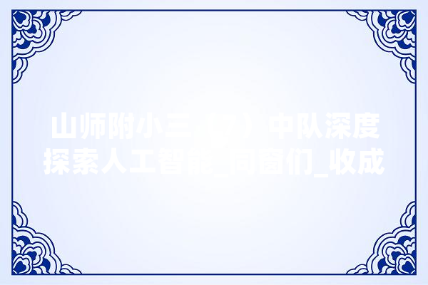 山师附小三（7）中队深度探索人工智能_同窗们_收成 智能助手