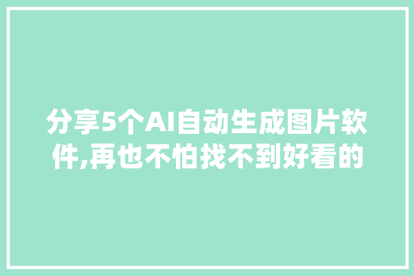 分享5个AI自动生成图片软件,再也不怕找不到好看的图片_本身的_软件 科技快讯
