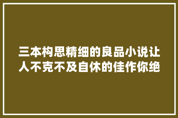 三本构思精细的良品小说让人不克不及自休的佳作你绝对值得拥有_银耳_莲子 文字写作