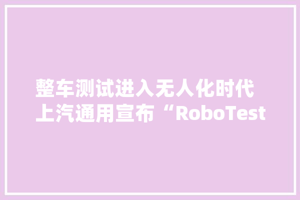 整车测试进入无人化时代  上汽通用宣布“RoboTest”对友商开放共享_测试_上汽 绘影字幕