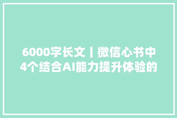 6000字长文丨微信心书中4个结合AI能力提升体验的案例分析_用户_才能 AI简讯