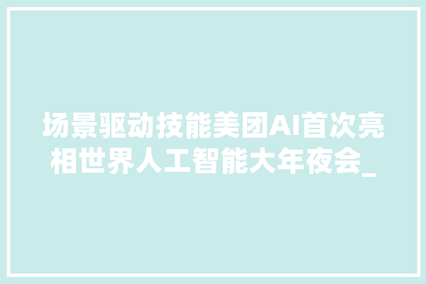场景驱动技能美团AI首次亮相世界人工智能大年夜会_用户_人工智能 AI简讯