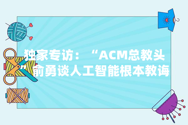 独家专访：“ACM总教头”俞勇谈人工智能根本教诲_人工智能_思维 计算机