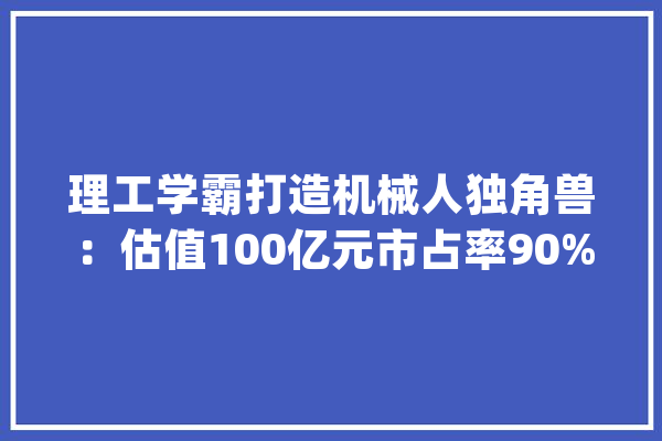 理工学霸打造机械人独角兽：估值100亿元市占率90%_机械人_货箱